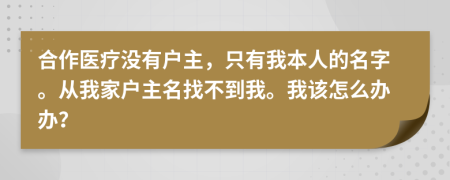 合作医疗没有户主，只有我本人的名字。从我家户主名找不到我。我该怎么办办？