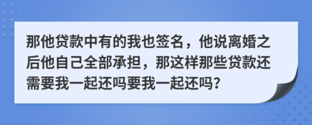 那他贷款中有的我也签名，他说离婚之后他自己全部承担，那这样那些贷款还需要我一起还吗要我一起还吗？