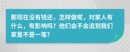 那现在没有钱还，怎样做呢，对家人有什么，有影响吗？他们会不会追到我们家是不是一笔？