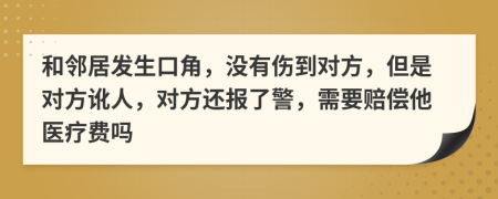 和邻居发生口角，没有伤到对方，但是对方讹人，对方还报了警，需要赔偿他医疗费吗