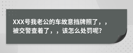 XXX号我老公的车故意挡牌照了，，被交警查着了，，该怎么处罚呢？