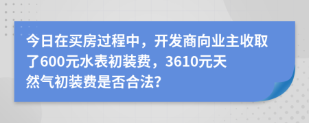 今日在买房过程中，开发商向业主收取了600元水表初装费，3610元天然气初装费是否合法？