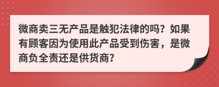 微商卖三无产品是触犯法律的吗？如果有顾客因为使用此产品受到伤害，是微商负全责还是供货商？