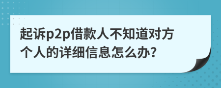 起诉p2p借款人不知道对方个人的详细信息怎么办？