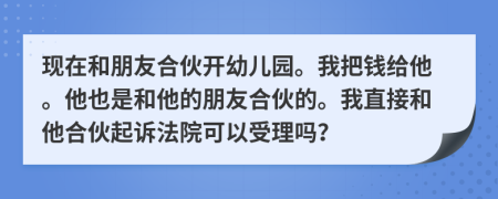 现在和朋友合伙开幼儿园。我把钱给他。他也是和他的朋友合伙的。我直接和他合伙起诉法院可以受理吗？