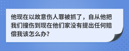 他现在以故意伤人罪被抓了，自从他把我们撞伤到现在他们家没有提出任何赔偿我该怎么办？