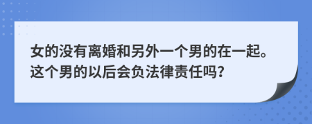 女的没有离婚和另外一个男的在一起。这个男的以后会负法律责任吗？