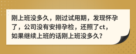 刚上班没多久，刚过试用期，发现怀孕了，公司没有安排孕检，还照了ct，如果继续上班的话刚上班没多久？