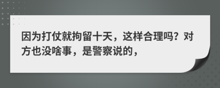 因为打仗就拘留十天，这样合理吗？对方也没啥事，是警察说的，