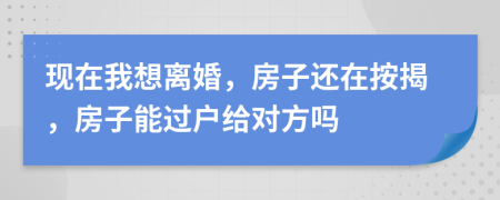 现在我想离婚，房子还在按揭，房子能过户给对方吗