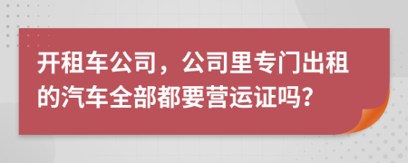 开租车公司，公司里专门出租的汽车全部都要营运证吗？