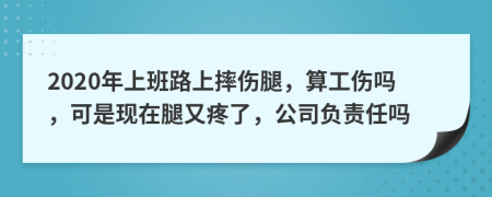 2020年上班路上摔伤腿，算工伤吗，可是现在腿又疼了，公司负责任吗