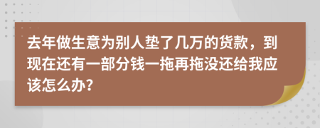 去年做生意为别人垫了几万的货款，到现在还有一部分钱一拖再拖没还给我应该怎么办？