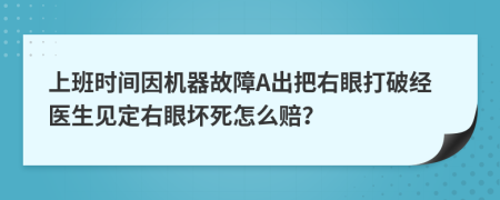 上班时间因机器故障A出把右眼打破经医生见定右眼坏死怎么赔？