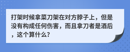 打架时候拿菜刀架在对方脖子上，但是没有构成任何伤害，而且拿刀者是酒后，这个算什么？