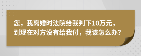 您，我离婚时法院给我判下10万元，到现在对方没有给我付，我该怎么办？