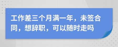 工作差三个月满一年，未签合同，想辞职，可以随时走吗