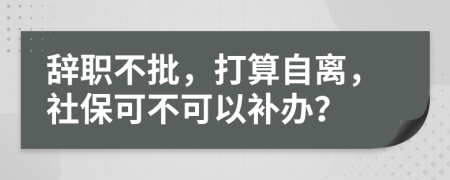 辞职不批，打算自离，社保可不可以补办？