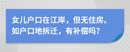 女儿户口在江岸，但无住房。如户口地拆迁，有补偿吗？