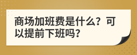 商场加班费是什么？可以提前下班吗？