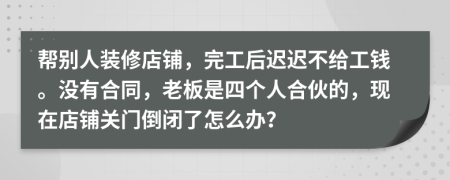 帮别人装修店铺，完工后迟迟不给工钱。没有合同，老板是四个人合伙的，现在店铺关门倒闭了怎么办？