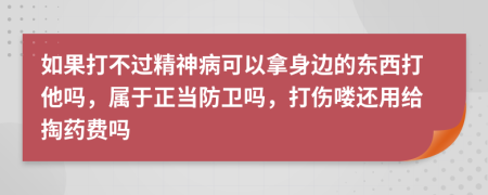 如果打不过精神病可以拿身边的东西打他吗，属于正当防卫吗，打伤喽还用给掏药费吗