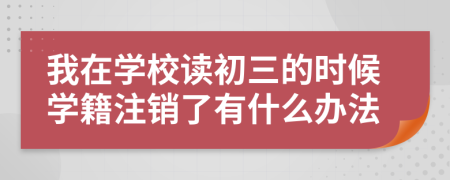 我在学校读初三的时候学籍注销了有什么办法