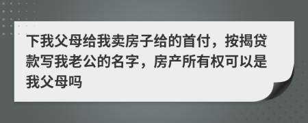 下我父母给我卖房子给的首付，按揭贷款写我老公的名字，房产所有权可以是我父母吗