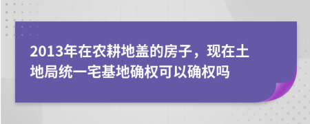 2013年在农耕地盖的房子，现在土地局统一宅基地确权可以确权吗