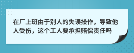 在厂上班由于别人的失误操作，导致他人受伤，这个工人要承担赔偿责任吗