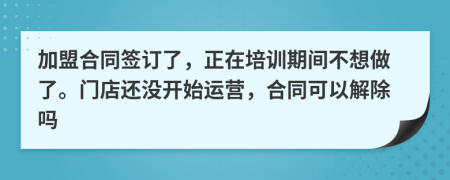 加盟合同签订了，正在培训期间不想做了。门店还没开始运营，合同可以解除吗