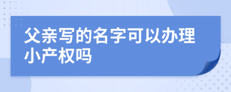 父亲写的名字可以办理小产权吗