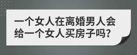 一个女人在离婚男人会给一个女人买房子吗？