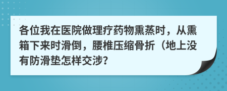 各位我在医院做理疗药物熏蒸时，从熏箱下来时滑倒，腰椎压缩骨折（地上没有防滑垫怎样交涉？