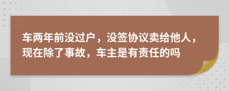 车两年前没过户，没签协议卖给他人，现在除了事故，车主是有责任的吗