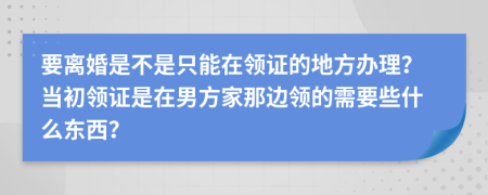 要离婚是不是只能在领证的地方办理？当初领证是在男方家那边领的需要些什么东西？