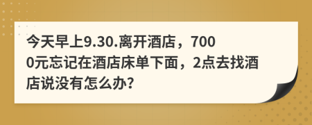 今天早上9.30.离开酒店，7000元忘记在酒店床单下面，2点去找酒店说没有怎么办？