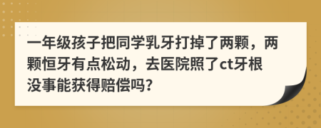 一年级孩子把同学乳牙打掉了两颗，两颗恒牙有点松动，去医院照了ct牙根没事能获得赔偿吗？