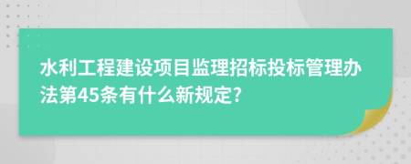 水利工程建设项目监理招标投标管理办法第45条有什么新规定?