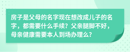 房子是父母的名字现在想改成儿子的名字，都需要什么手续？父亲腿脚不好，母亲健康需要本人到场办理么？