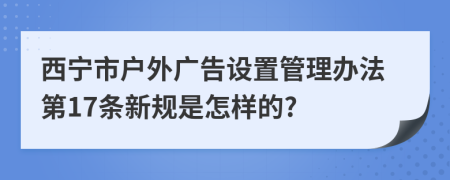 西宁市户外广告设置管理办法第17条新规是怎样的?