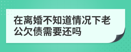 在离婚不知道情况下老公欠债需要还吗