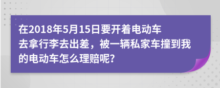 在2018年5月15日要开着电动车去拿行李去出差，被一辆私家车撞到我的电动车怎么理赔呢？