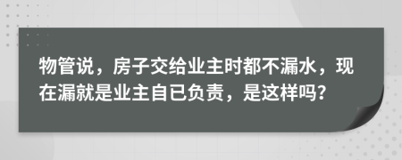 物管说，房子交给业主时都不漏水，现在漏就是业主自已负责，是这样吗？