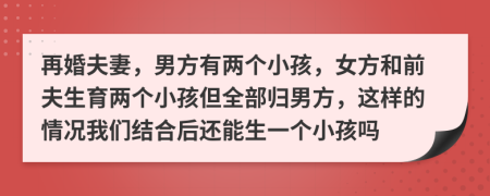 再婚夫妻，男方有两个小孩，女方和前夫生育两个小孩但全部归男方，这样的情况我们结合后还能生一个小孩吗