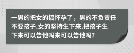 一男的把女的搞怀孕了，男的不负责任不要孩子.女的坚持生下来.把孩子生下来可以告他吗来可以告他吗？