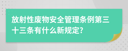 放射性废物安全管理条例第三十三条有什么新规定?