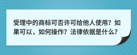 受理中的商标可否许可给他人使用？如果可以，如何操作？法律依据是什么？