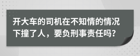 开大车的司机在不知情的情况下撞了人，要负刑事责任吗？