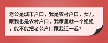 老公是城市户口，我是农村户口，女儿跟我也是农村户口，我家里就一个姐姐，能不能把老公户口跟我迁一起？